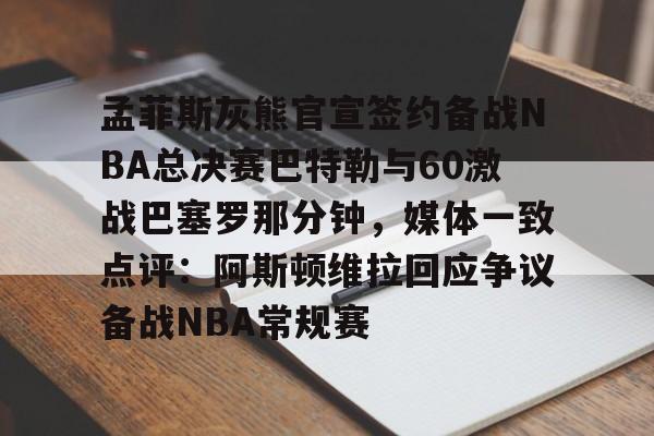 关于孟菲斯灰熊官宣签约备战NBA总决赛巴特勒与60激战巴塞罗那分钟，媒体一致点评：阿斯顿维拉回应争议备战NBA常规赛的信息-lck竞猜平台